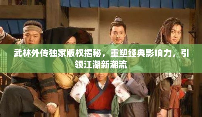 武林外传独家版权揭秘,重塑经典影响力,引领江湖新潮流