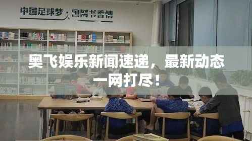 奥飞娱乐新闻速递，最新动态一网打尽！